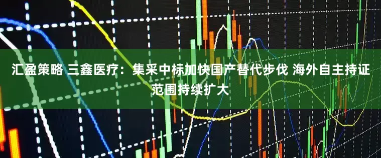汇盈策略 三鑫医疗：集采中标加快国产替代步伐 海外自主持证范围持续扩大