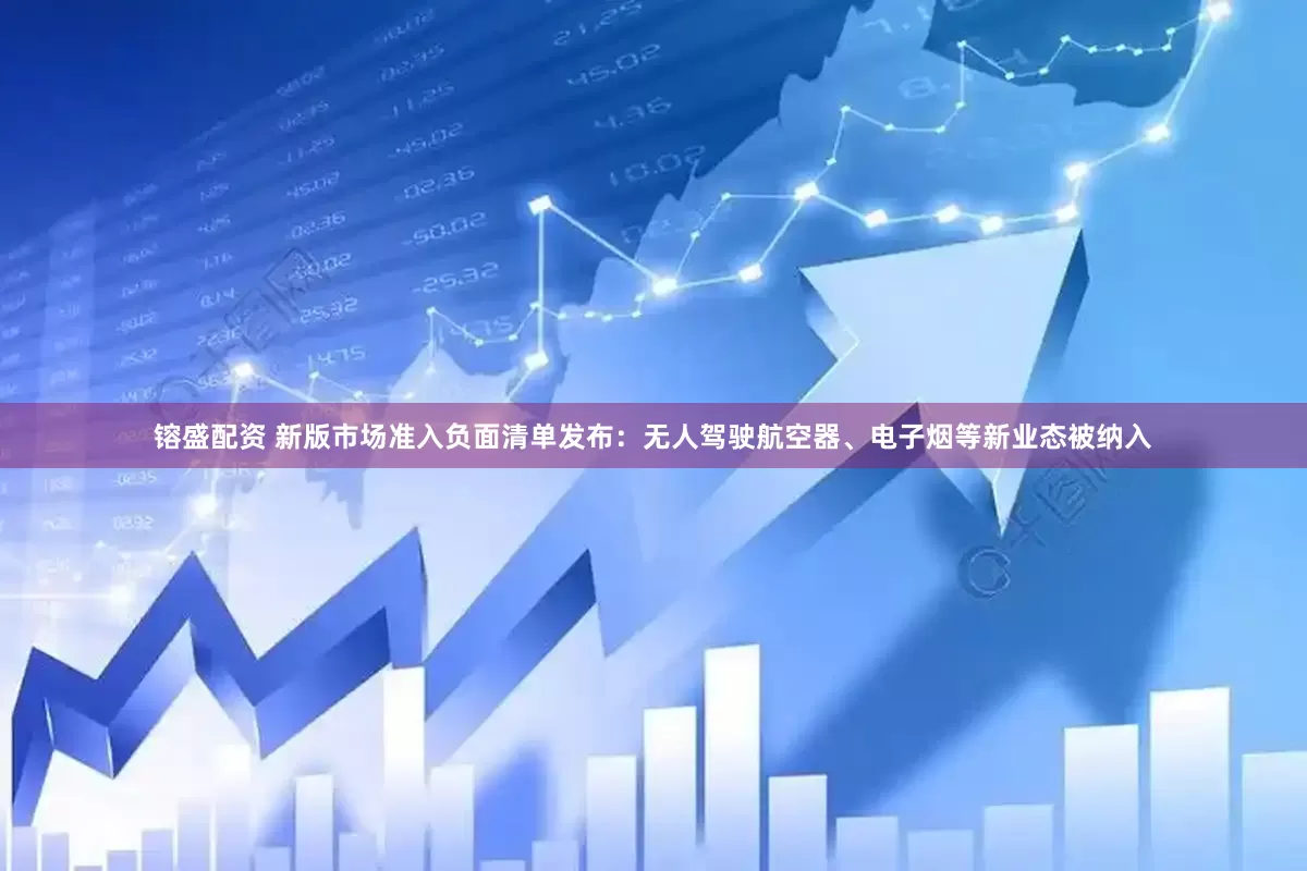 镕盛配资 新版市场准入负面清单发布：无人驾驶航空器、电子烟等新业态被纳入