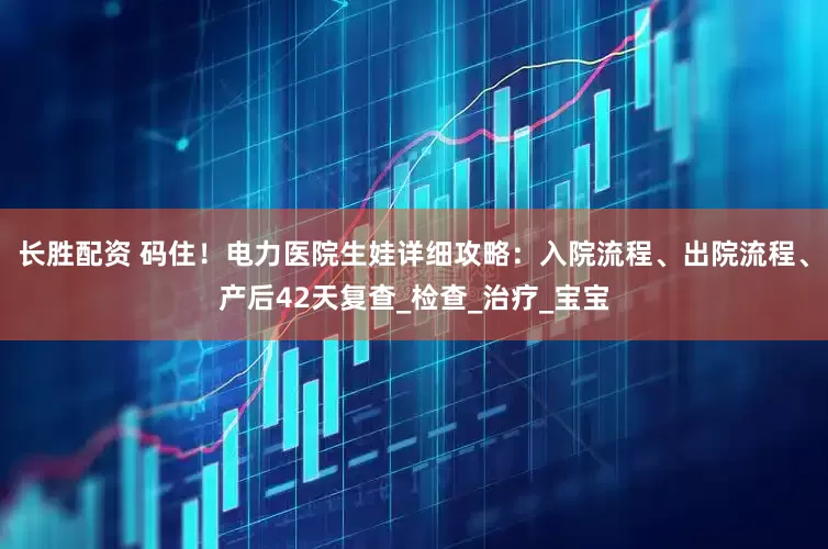 长胜配资 码住！电力医院生娃详细攻略：入院流程、出院流程、产后42天复查_检查_治疗_宝宝