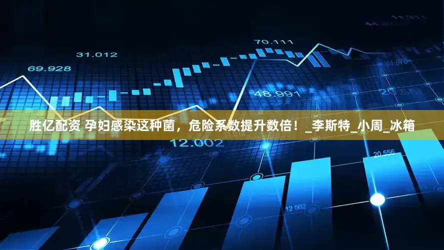 胜亿配资 孕妇感染这种菌，危险系数提升数倍！_李斯特_小周_冰箱