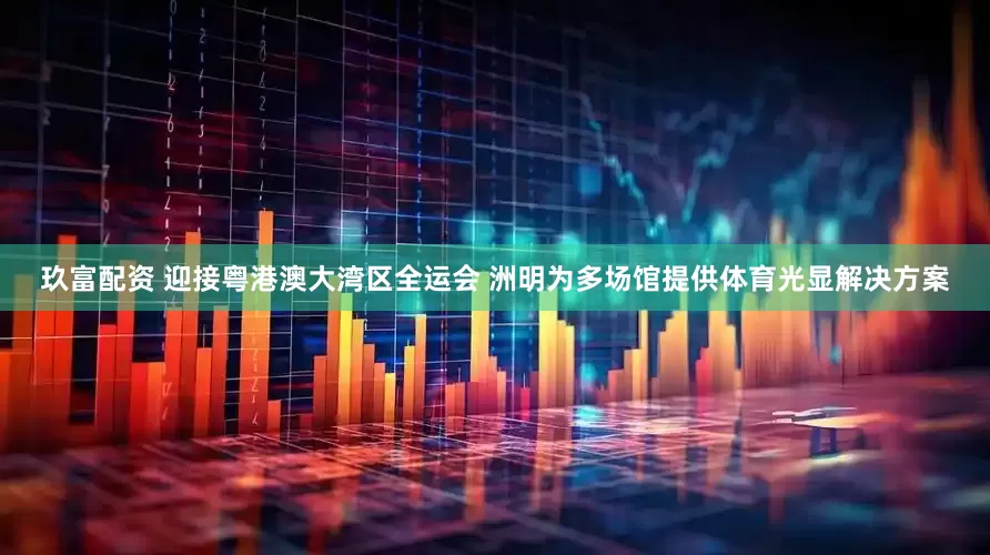 玖富配资 迎接粤港澳大湾区全运会 洲明为多场馆提供体育光显解决方案