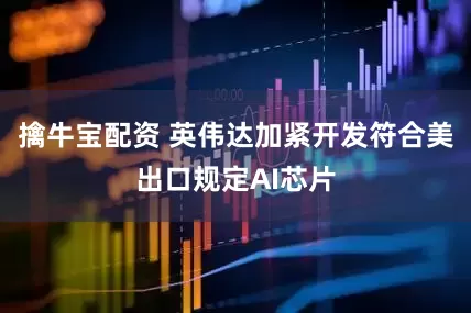 擒牛宝配资 英伟达加紧开发符合美出口规定AI芯片