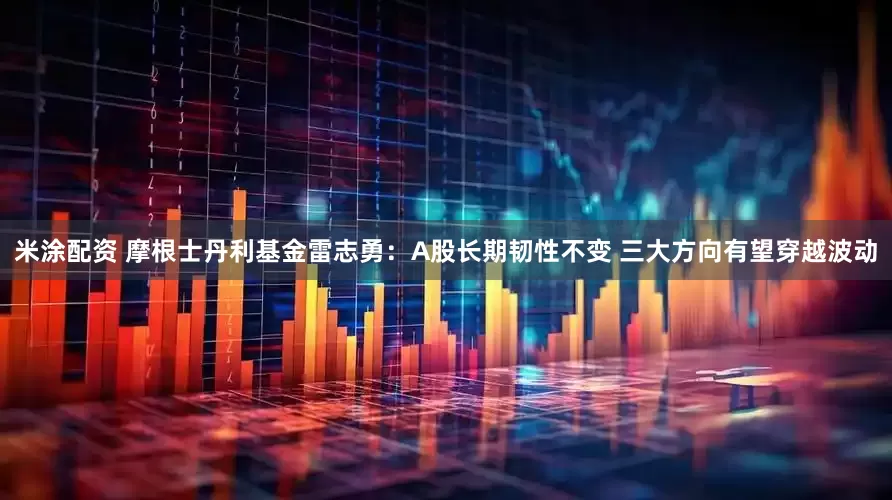 米涂配资 摩根士丹利基金雷志勇：A股长期韧性不变 三大方向有望穿越波动