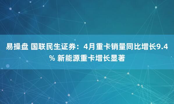 易操盘 国联民生证券：4月重卡销量同比增长9.4% 新能源重卡增长显著