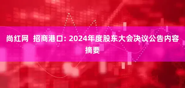 尚红网  招商港口: 2024年度股东大会决议公告内容摘要