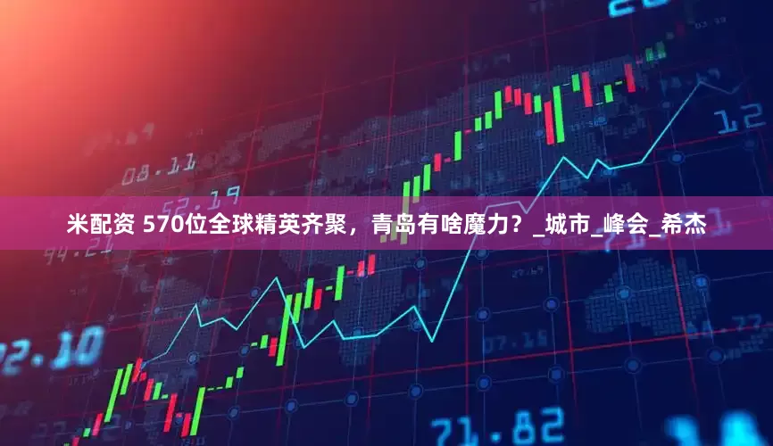 米配资 570位全球精英齐聚，青岛有啥魔力？_城市_峰会_希杰
