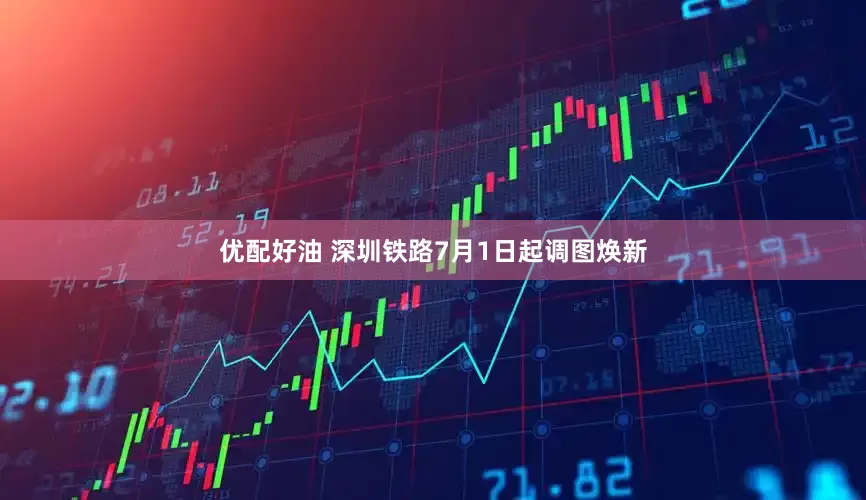 优配好油 深圳铁路7月1日起调图焕新