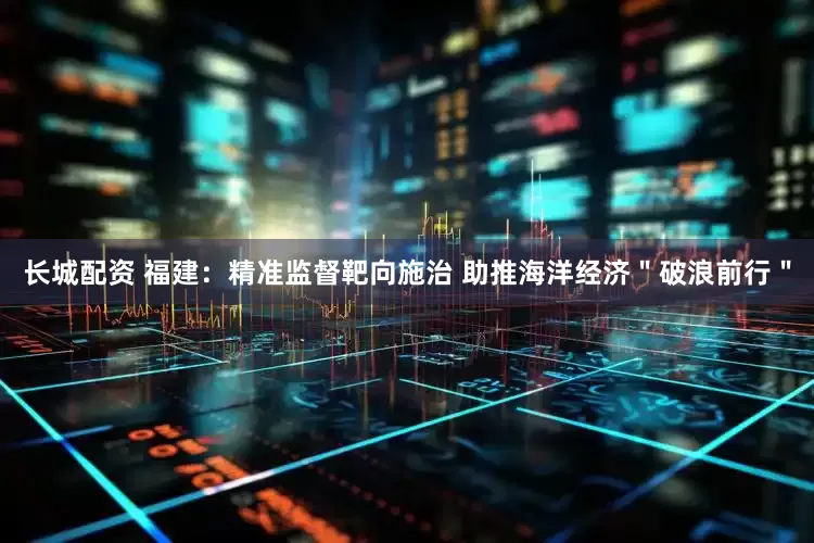 长城配资 福建：精准监督靶向施治 助推海洋经济＂破浪前行＂