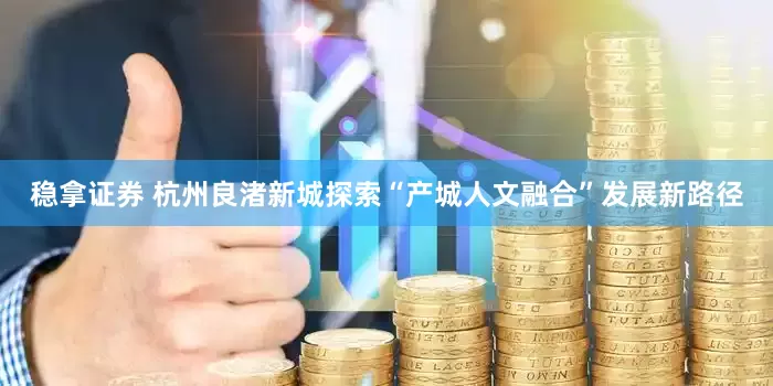 稳拿证券 杭州良渚新城探索“产城人文融合”发展新路径