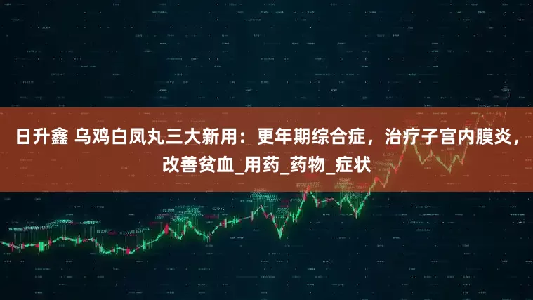 日升鑫 乌鸡白凤丸三大新用：更年期综合症，治疗子宫内膜炎，改善贫血_用药_药物_症状