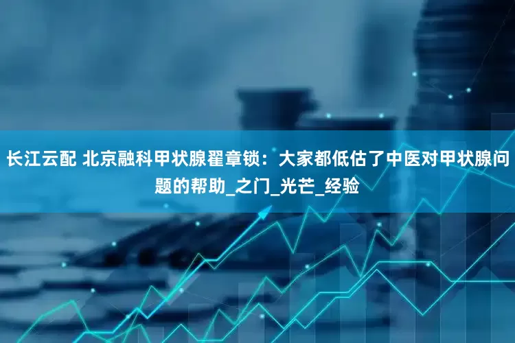 长江云配 北京融科甲状腺翟章锁：大家都低估了中医对甲状腺问题的帮助_之门_光芒_经验