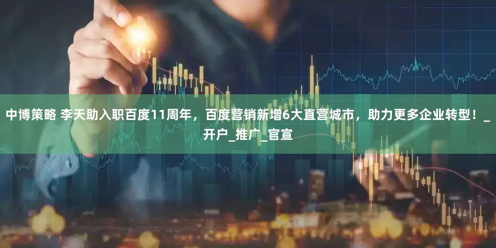 中博策略 李天助入职百度11周年，百度营销新增6大直营城市，助力更多企业转型！_开户_推广_官宣