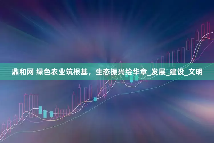 鼎和网 绿色农业筑根基，生态振兴绘华章_发展_建设_文明