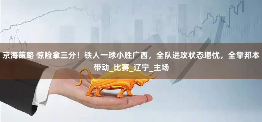 京海策略 惊险拿三分！铁人一球小胜广西，全队进攻状态堪忧，全靠邦本带动_比赛_辽宁_主场