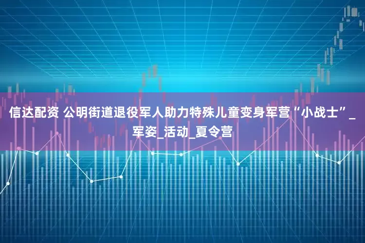 信达配资 公明街道退役军人助力特殊儿童变身军营“小战士”_军姿_活动_夏令营