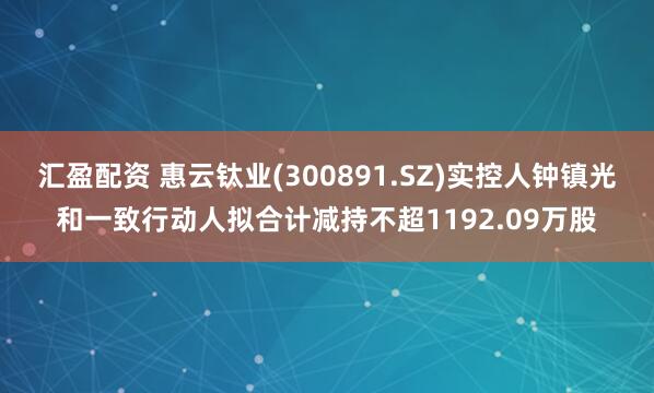 汇盈配资 惠云钛业(300891.SZ)实控人钟镇光和一致行动人拟合计减持不超1192.09万股