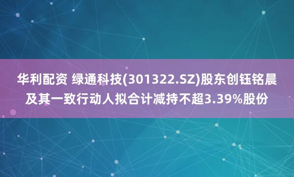 华利配资 绿通科技(301322.SZ)股东创钰铭晨及其一致行动人拟合计减持不超3.39%股份