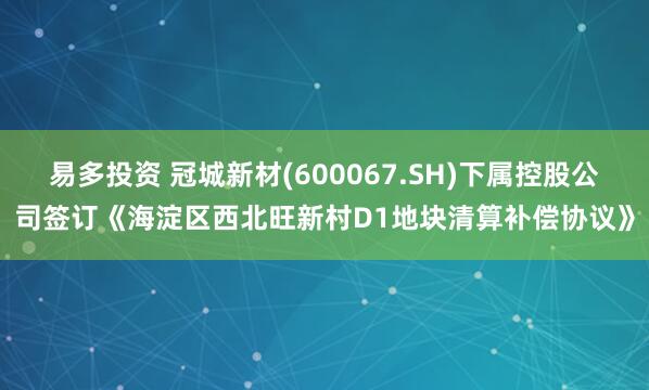 易多投资 冠城新材(600067.SH)下属控股公司签订《海淀区西北旺新村D1地块清算补偿协议》