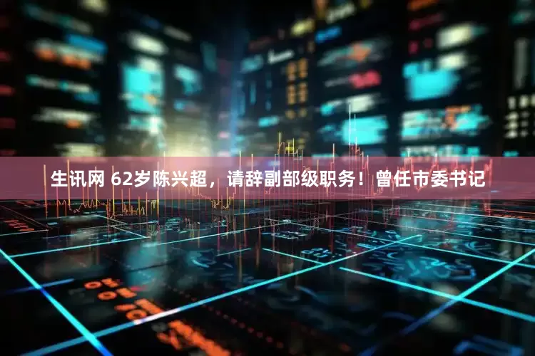 生讯网 62岁陈兴超，请辞副部级职务！曾任市委书记