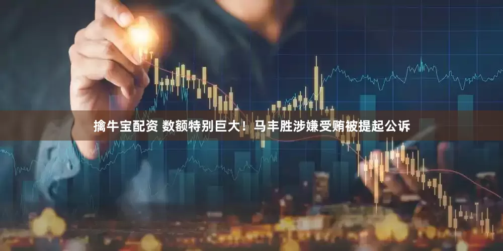 擒牛宝配资 数额特别巨大！马丰胜涉嫌受贿被提起公诉