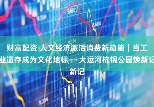 财富配资 人文经济激活消费新动能｜当工业遗存成为文化地标——大运河杭钢公园焕新记