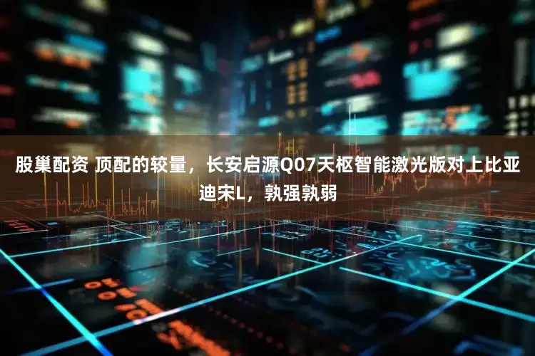 股巢配资 顶配的较量，长安启源Q07天枢智能激光版对上比亚迪宋L，孰强孰弱
