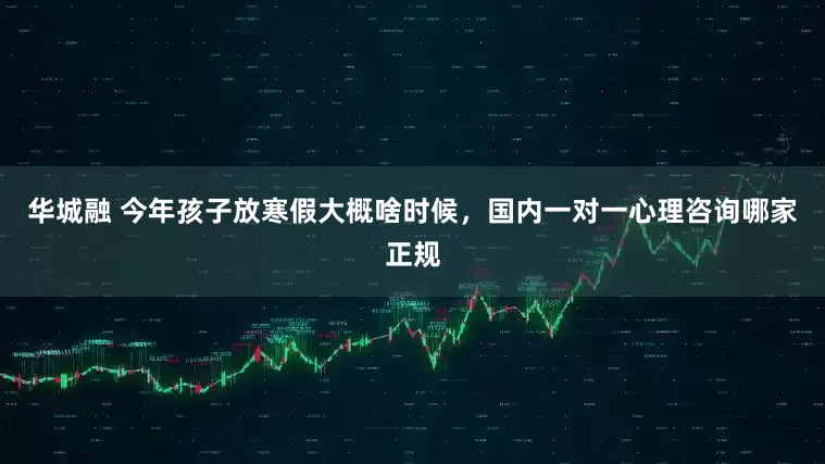 华城融 今年孩子放寒假大概啥时候，国内一对一心理咨询哪家正规