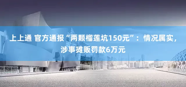 上上通 官方通报“两颗榴莲坑150元”:情况属实,涉事摊贩罚款6万元