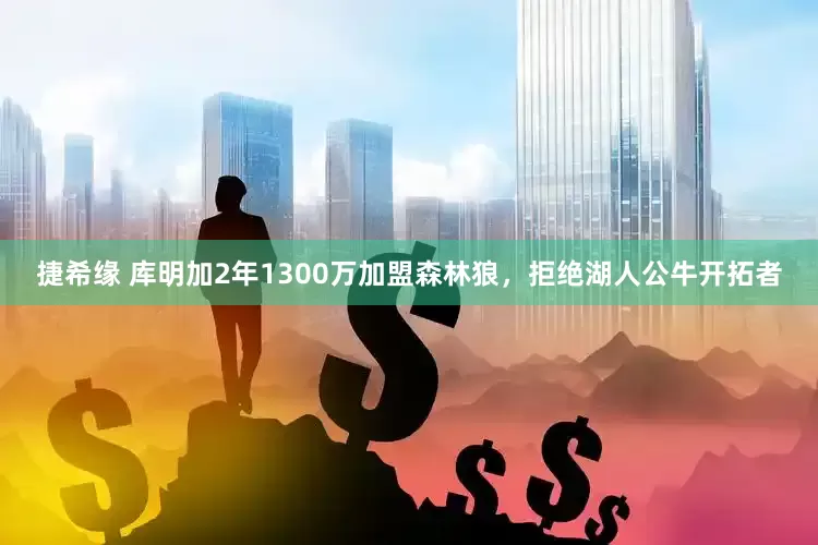 捷希缘 库明加2年1300万加盟森林狼，拒绝湖人公牛开拓者