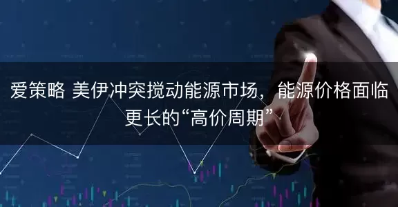 爱策略 美伊冲突搅动能源市场，能源价格面临更长的“高价周期”